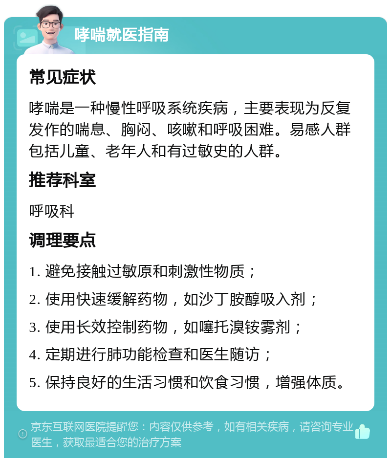 哮喘就医指南 常见症状 哮喘是一种慢性呼吸系统疾病，主要表现为反复发作的喘息、胸闷、咳嗽和呼吸困难。易感人群包括儿童、老年人和有过敏史的人群。 推荐科室 呼吸科 调理要点 1. 避免接触过敏原和刺激性物质； 2. 使用快速缓解药物，如沙丁胺醇吸入剂； 3. 使用长效控制药物，如噻托溴铵雾剂； 4. 定期进行肺功能检查和医生随访； 5. 保持良好的生活习惯和饮食习惯，增强体质。