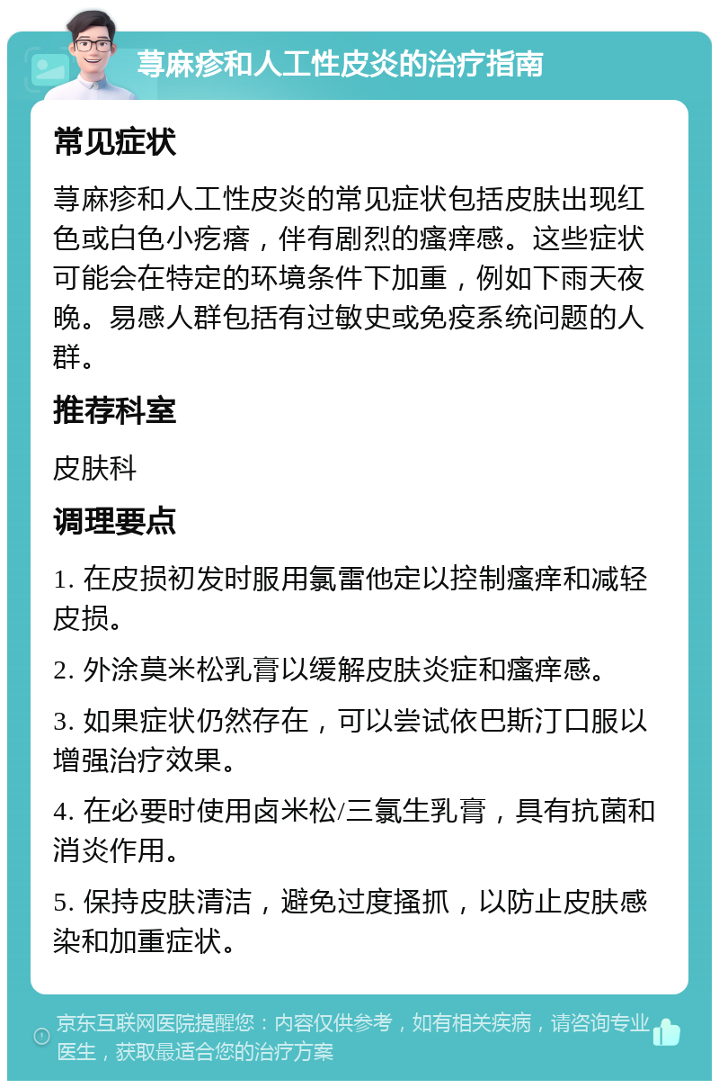 荨麻疹和人工性皮炎的治疗指南 常见症状 荨麻疹和人工性皮炎的常见症状包括皮肤出现红色或白色小疙瘩，伴有剧烈的瘙痒感。这些症状可能会在特定的环境条件下加重，例如下雨天夜晚。易感人群包括有过敏史或免疫系统问题的人群。 推荐科室 皮肤科 调理要点 1. 在皮损初发时服用氯雷他定以控制瘙痒和减轻皮损。 2. 外涂莫米松乳膏以缓解皮肤炎症和瘙痒感。 3. 如果症状仍然存在，可以尝试依巴斯汀口服以增强治疗效果。 4. 在必要时使用卤米松/三氯生乳膏，具有抗菌和消炎作用。 5. 保持皮肤清洁，避免过度搔抓，以防止皮肤感染和加重症状。