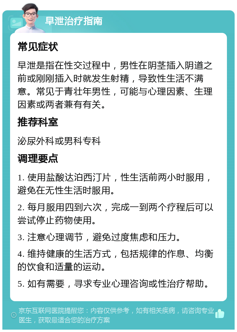 早泄治疗指南 常见症状 早泄是指在性交过程中，男性在阴茎插入阴道之前或刚刚插入时就发生射精，导致性生活不满意。常见于青壮年男性，可能与心理因素、生理因素或两者兼有有关。 推荐科室 泌尿外科或男科专科 调理要点 1. 使用盐酸达泊西汀片，性生活前两小时服用，避免在无性生活时服用。 2. 每月服用四到六次，完成一到两个疗程后可以尝试停止药物使用。 3. 注意心理调节，避免过度焦虑和压力。 4. 维持健康的生活方式，包括规律的作息、均衡的饮食和适量的运动。 5. 如有需要，寻求专业心理咨询或性治疗帮助。