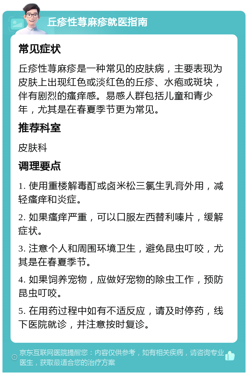 丘疹性荨麻疹就医指南 常见症状 丘疹性荨麻疹是一种常见的皮肤病，主要表现为皮肤上出现红色或淡红色的丘疹、水疱或斑块，伴有剧烈的瘙痒感。易感人群包括儿童和青少年，尤其是在春夏季节更为常见。 推荐科室 皮肤科 调理要点 1. 使用重楼解毒酊或卤米松三氯生乳膏外用，减轻瘙痒和炎症。 2. 如果瘙痒严重，可以口服左西替利嗪片，缓解症状。 3. 注意个人和周围环境卫生，避免昆虫叮咬，尤其是在春夏季节。 4. 如果饲养宠物，应做好宠物的除虫工作，预防昆虫叮咬。 5. 在用药过程中如有不适反应，请及时停药，线下医院就诊，并注意按时复诊。