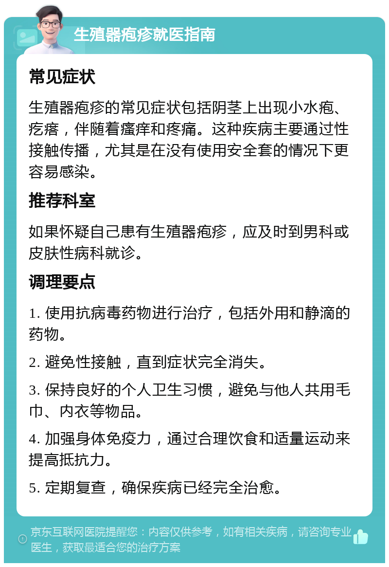 生殖器疱疹就医指南 常见症状 生殖器疱疹的常见症状包括阴茎上出现小水疱、疙瘩，伴随着瘙痒和疼痛。这种疾病主要通过性接触传播，尤其是在没有使用安全套的情况下更容易感染。 推荐科室 如果怀疑自己患有生殖器疱疹，应及时到男科或皮肤性病科就诊。 调理要点 1. 使用抗病毒药物进行治疗，包括外用和静滴的药物。 2. 避免性接触，直到症状完全消失。 3. 保持良好的个人卫生习惯，避免与他人共用毛巾、内衣等物品。 4. 加强身体免疫力，通过合理饮食和适量运动来提高抵抗力。 5. 定期复查，确保疾病已经完全治愈。