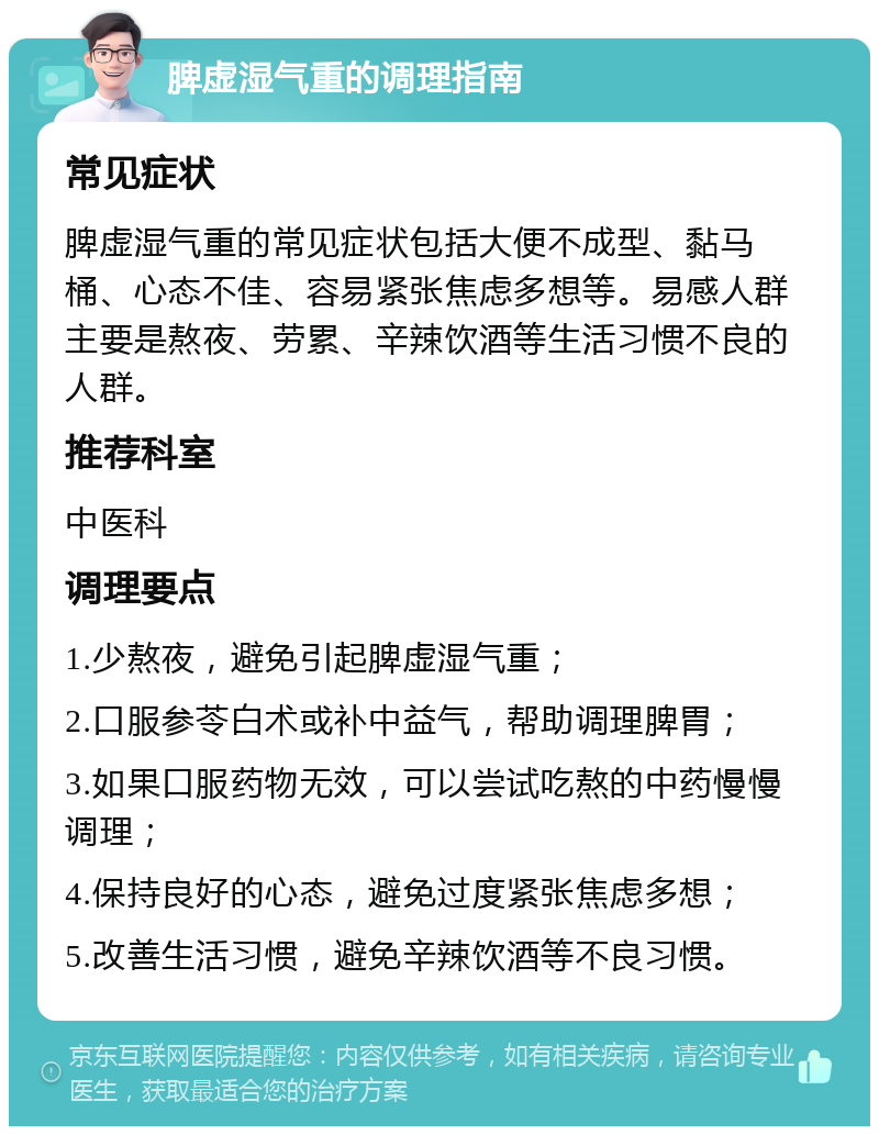 脾虚湿气重的调理指南 常见症状 脾虚湿气重的常见症状包括大便不成型、黏马桶、心态不佳、容易紧张焦虑多想等。易感人群主要是熬夜、劳累、辛辣饮酒等生活习惯不良的人群。 推荐科室 中医科 调理要点 1.少熬夜，避免引起脾虚湿气重； 2.口服参苓白术或补中益气，帮助调理脾胃； 3.如果口服药物无效，可以尝试吃熬的中药慢慢调理； 4.保持良好的心态，避免过度紧张焦虑多想； 5.改善生活习惯，避免辛辣饮酒等不良习惯。