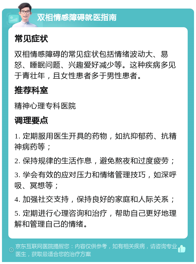 双相情感障碍就医指南 常见症状 双相情感障碍的常见症状包括情绪波动大、易怒、睡眠问题、兴趣爱好减少等。这种疾病多见于青壮年，且女性患者多于男性患者。 推荐科室 精神心理专科医院 调理要点 1. 定期服用医生开具的药物，如抗抑郁药、抗精神病药等； 2. 保持规律的生活作息，避免熬夜和过度疲劳； 3. 学会有效的应对压力和情绪管理技巧，如深呼吸、冥想等； 4. 加强社交支持，保持良好的家庭和人际关系； 5. 定期进行心理咨询和治疗，帮助自己更好地理解和管理自己的情绪。