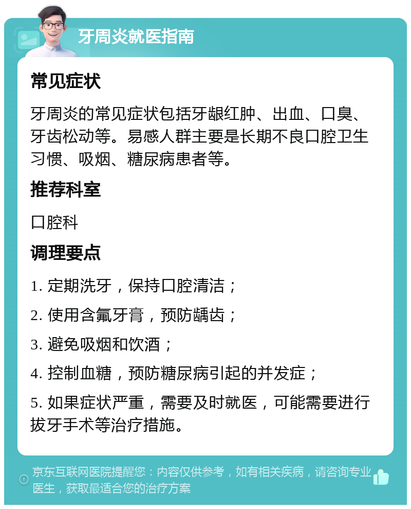 牙周炎就医指南 常见症状 牙周炎的常见症状包括牙龈红肿、出血、口臭、牙齿松动等。易感人群主要是长期不良口腔卫生习惯、吸烟、糖尿病患者等。 推荐科室 口腔科 调理要点 1. 定期洗牙，保持口腔清洁； 2. 使用含氟牙膏，预防龋齿； 3. 避免吸烟和饮酒； 4. 控制血糖，预防糖尿病引起的并发症； 5. 如果症状严重，需要及时就医，可能需要进行拔牙手术等治疗措施。