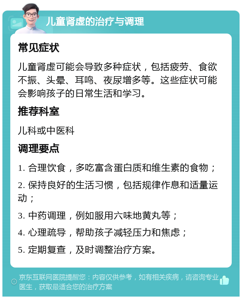 儿童肾虚的治疗与调理 常见症状 儿童肾虚可能会导致多种症状，包括疲劳、食欲不振、头晕、耳鸣、夜尿增多等。这些症状可能会影响孩子的日常生活和学习。 推荐科室 儿科或中医科 调理要点 1. 合理饮食，多吃富含蛋白质和维生素的食物； 2. 保持良好的生活习惯，包括规律作息和适量运动； 3. 中药调理，例如服用六味地黄丸等； 4. 心理疏导，帮助孩子减轻压力和焦虑； 5. 定期复查，及时调整治疗方案。