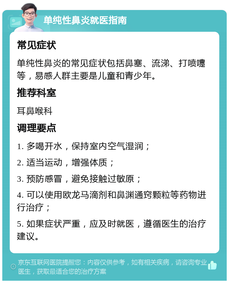 单纯性鼻炎就医指南 常见症状 单纯性鼻炎的常见症状包括鼻塞、流涕、打喷嚏等，易感人群主要是儿童和青少年。 推荐科室 耳鼻喉科 调理要点 1. 多喝开水，保持室内空气湿润； 2. 适当运动，增强体质； 3. 预防感冒，避免接触过敏原； 4. 可以使用欧龙马滴剂和鼻渊通窍颗粒等药物进行治疗； 5. 如果症状严重，应及时就医，遵循医生的治疗建议。