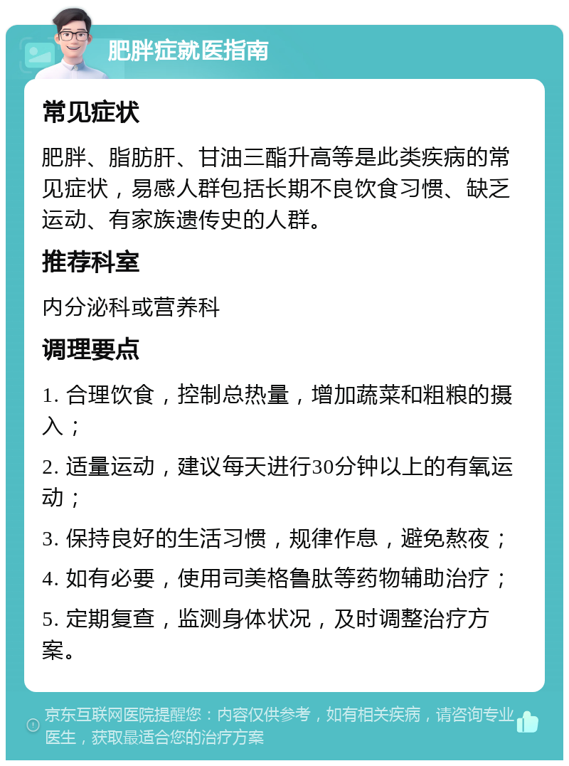 肥胖症就医指南 常见症状 肥胖、脂肪肝、甘油三酯升高等是此类疾病的常见症状，易感人群包括长期不良饮食习惯、缺乏运动、有家族遗传史的人群。 推荐科室 内分泌科或营养科 调理要点 1. 合理饮食，控制总热量，增加蔬菜和粗粮的摄入； 2. 适量运动，建议每天进行30分钟以上的有氧运动； 3. 保持良好的生活习惯，规律作息，避免熬夜； 4. 如有必要，使用司美格鲁肽等药物辅助治疗； 5. 定期复查，监测身体状况，及时调整治疗方案。