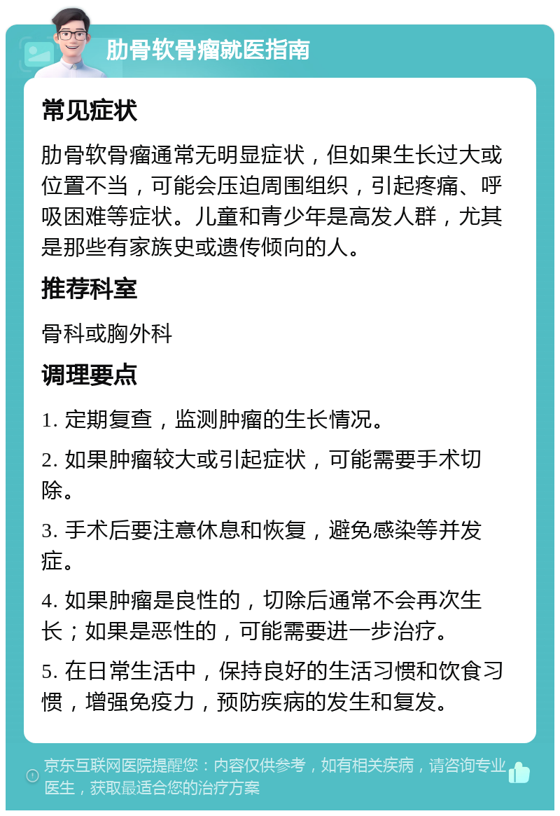 肋骨软骨瘤就医指南 常见症状 肋骨软骨瘤通常无明显症状，但如果生长过大或位置不当，可能会压迫周围组织，引起疼痛、呼吸困难等症状。儿童和青少年是高发人群，尤其是那些有家族史或遗传倾向的人。 推荐科室 骨科或胸外科 调理要点 1. 定期复查，监测肿瘤的生长情况。 2. 如果肿瘤较大或引起症状，可能需要手术切除。 3. 手术后要注意休息和恢复，避免感染等并发症。 4. 如果肿瘤是良性的，切除后通常不会再次生长；如果是恶性的，可能需要进一步治疗。 5. 在日常生活中，保持良好的生活习惯和饮食习惯，增强免疫力，预防疾病的发生和复发。