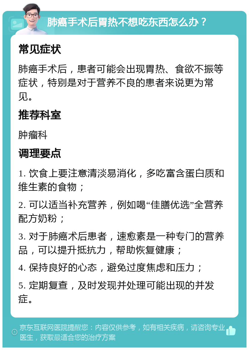 肺癌手术后胃热不想吃东西怎么办？ 常见症状 肺癌手术后，患者可能会出现胃热、食欲不振等症状，特别是对于营养不良的患者来说更为常见。 推荐科室 肿瘤科 调理要点 1. 饮食上要注意清淡易消化，多吃富含蛋白质和维生素的食物； 2. 可以适当补充营养，例如喝“佳膳优选”全营养配方奶粉； 3. 对于肺癌术后患者，速愈素是一种专门的营养品，可以提升抵抗力，帮助恢复健康； 4. 保持良好的心态，避免过度焦虑和压力； 5. 定期复查，及时发现并处理可能出现的并发症。