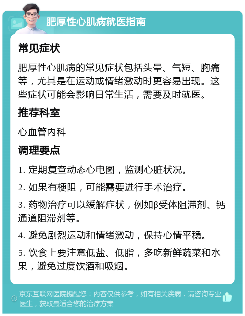 肥厚性心肌病就医指南 常见症状 肥厚性心肌病的常见症状包括头晕、气短、胸痛等，尤其是在运动或情绪激动时更容易出现。这些症状可能会影响日常生活，需要及时就医。 推荐科室 心血管内科 调理要点 1. 定期复查动态心电图，监测心脏状况。 2. 如果有梗阻，可能需要进行手术治疗。 3. 药物治疗可以缓解症状，例如β受体阻滞剂、钙通道阻滞剂等。 4. 避免剧烈运动和情绪激动，保持心情平稳。 5. 饮食上要注意低盐、低脂，多吃新鲜蔬菜和水果，避免过度饮酒和吸烟。