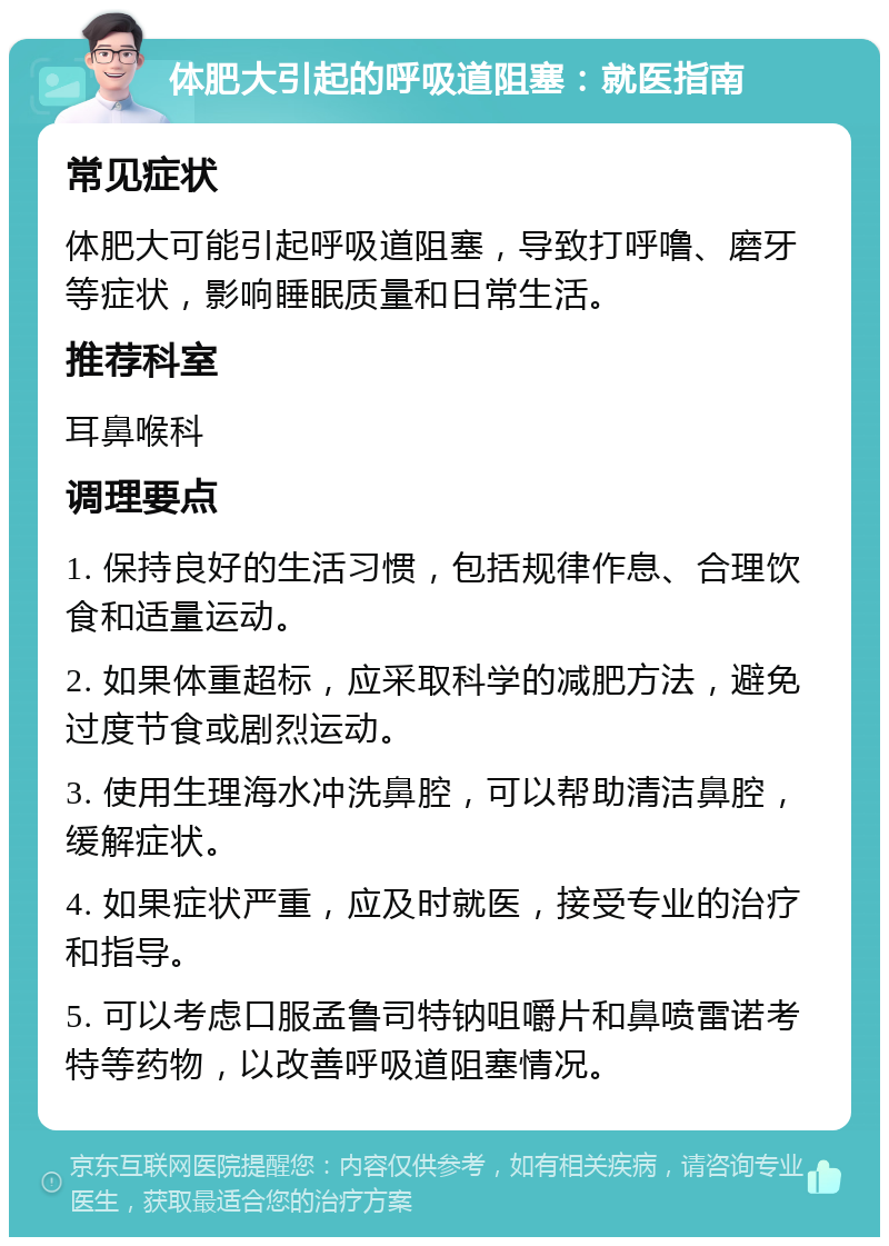 体肥大引起的呼吸道阻塞：就医指南 常见症状 体肥大可能引起呼吸道阻塞，导致打呼噜、磨牙等症状，影响睡眠质量和日常生活。 推荐科室 耳鼻喉科 调理要点 1. 保持良好的生活习惯，包括规律作息、合理饮食和适量运动。 2. 如果体重超标，应采取科学的减肥方法，避免过度节食或剧烈运动。 3. 使用生理海水冲洗鼻腔，可以帮助清洁鼻腔，缓解症状。 4. 如果症状严重，应及时就医，接受专业的治疗和指导。 5. 可以考虑口服孟鲁司特钠咀嚼片和鼻喷雷诺考特等药物，以改善呼吸道阻塞情况。