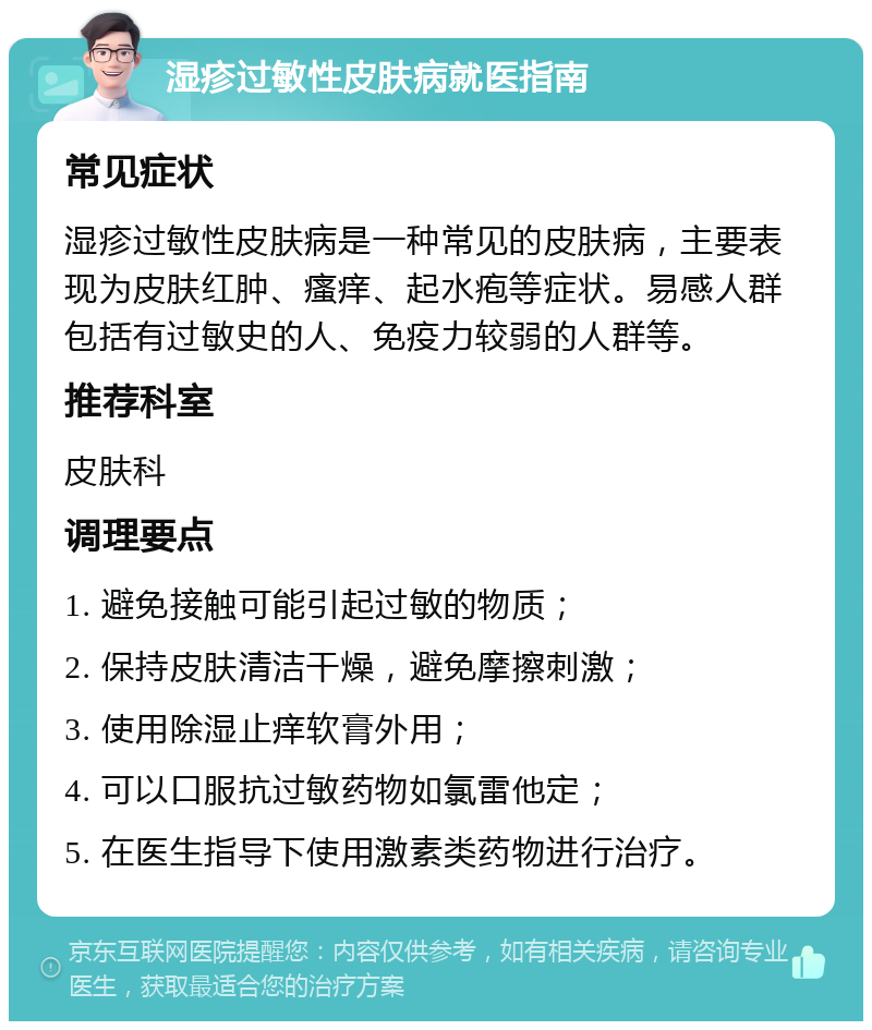 湿疹过敏性皮肤病就医指南 常见症状 湿疹过敏性皮肤病是一种常见的皮肤病，主要表现为皮肤红肿、瘙痒、起水疱等症状。易感人群包括有过敏史的人、免疫力较弱的人群等。 推荐科室 皮肤科 调理要点 1. 避免接触可能引起过敏的物质； 2. 保持皮肤清洁干燥，避免摩擦刺激； 3. 使用除湿止痒软膏外用； 4. 可以口服抗过敏药物如氯雷他定； 5. 在医生指导下使用激素类药物进行治疗。