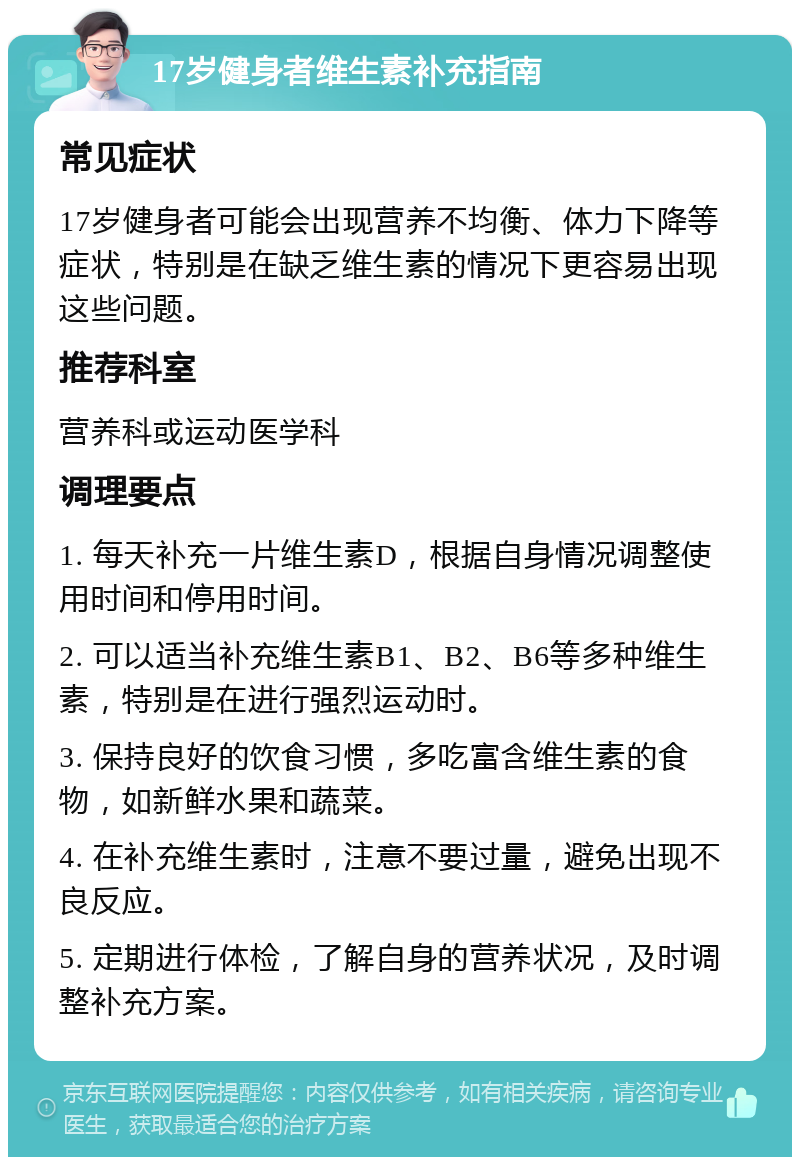 17岁健身者维生素补充指南 常见症状 17岁健身者可能会出现营养不均衡、体力下降等症状，特别是在缺乏维生素的情况下更容易出现这些问题。 推荐科室 营养科或运动医学科 调理要点 1. 每天补充一片维生素D，根据自身情况调整使用时间和停用时间。 2. 可以适当补充维生素B1、B2、B6等多种维生素，特别是在进行强烈运动时。 3. 保持良好的饮食习惯，多吃富含维生素的食物，如新鲜水果和蔬菜。 4. 在补充维生素时，注意不要过量，避免出现不良反应。 5. 定期进行体检，了解自身的营养状况，及时调整补充方案。