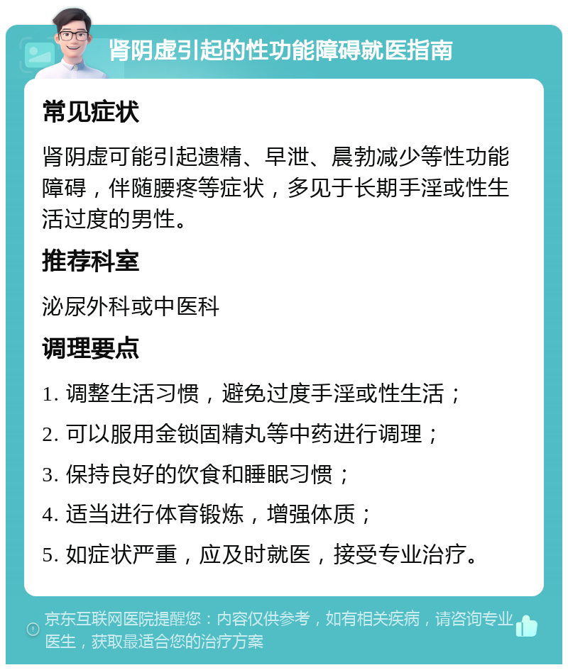 肾阴虚引起的性功能障碍就医指南 常见症状 肾阴虚可能引起遗精、早泄、晨勃减少等性功能障碍，伴随腰疼等症状，多见于长期手淫或性生活过度的男性。 推荐科室 泌尿外科或中医科 调理要点 1. 调整生活习惯，避免过度手淫或性生活； 2. 可以服用金锁固精丸等中药进行调理； 3. 保持良好的饮食和睡眠习惯； 4. 适当进行体育锻炼，增强体质； 5. 如症状严重，应及时就医，接受专业治疗。