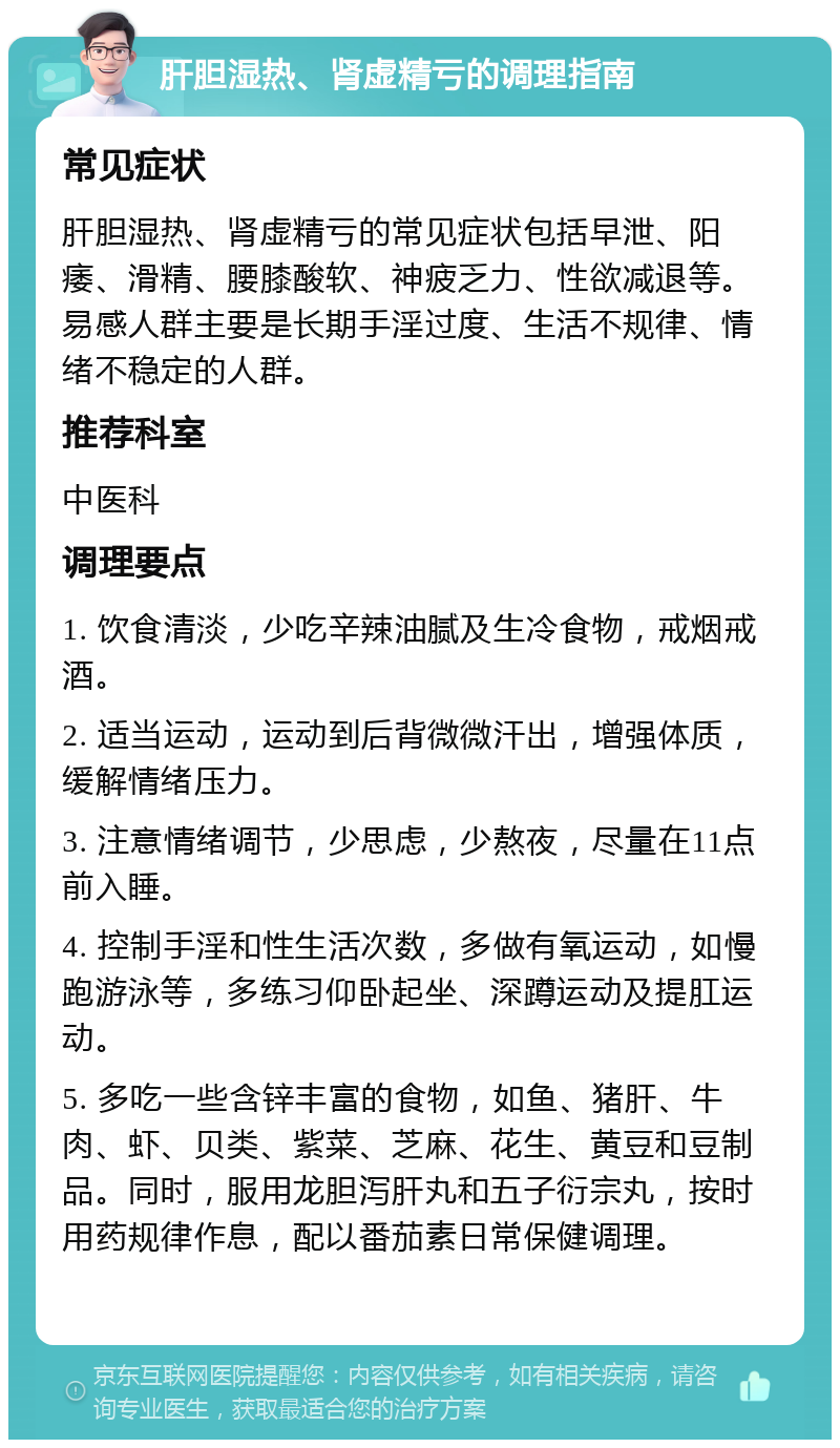 肝胆湿热、肾虚精亏的调理指南 常见症状 肝胆湿热、肾虚精亏的常见症状包括早泄、阳痿、滑精、腰膝酸软、神疲乏力、性欲减退等。易感人群主要是长期手淫过度、生活不规律、情绪不稳定的人群。 推荐科室 中医科 调理要点 1. 饮食清淡，少吃辛辣油腻及生冷食物，戒烟戒酒。 2. 适当运动，运动到后背微微汗出，增强体质，缓解情绪压力。 3. 注意情绪调节，少思虑，少熬夜，尽量在11点前入睡。 4. 控制手淫和性生活次数，多做有氧运动，如慢跑游泳等，多练习仰卧起坐、深蹲运动及提肛运动。 5. 多吃一些含锌丰富的食物，如鱼、猪肝、牛肉、虾、贝类、紫菜、芝麻、花生、黄豆和豆制品。同时，服用龙胆泻肝丸和五子衍宗丸，按时用药规律作息，配以番茄素日常保健调理。