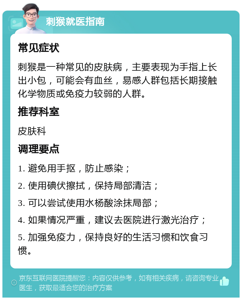 刺猴就医指南 常见症状 刺猴是一种常见的皮肤病，主要表现为手指上长出小包，可能会有血丝，易感人群包括长期接触化学物质或免疫力较弱的人群。 推荐科室 皮肤科 调理要点 1. 避免用手抠，防止感染； 2. 使用碘伏擦拭，保持局部清洁； 3. 可以尝试使用水杨酸涂抹局部； 4. 如果情况严重，建议去医院进行激光治疗； 5. 加强免疫力，保持良好的生活习惯和饮食习惯。