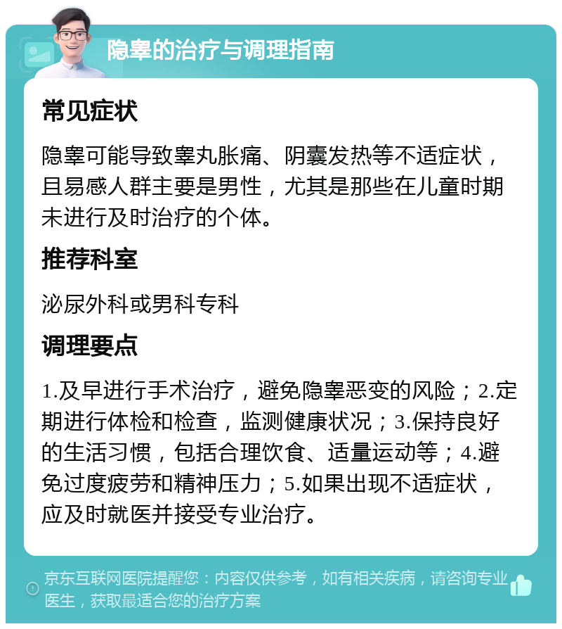 隐睾的治疗与调理指南 常见症状 隐睾可能导致睾丸胀痛、阴囊发热等不适症状，且易感人群主要是男性，尤其是那些在儿童时期未进行及时治疗的个体。 推荐科室 泌尿外科或男科专科 调理要点 1.及早进行手术治疗，避免隐睾恶变的风险；2.定期进行体检和检查，监测健康状况；3.保持良好的生活习惯，包括合理饮食、适量运动等；4.避免过度疲劳和精神压力；5.如果出现不适症状，应及时就医并接受专业治疗。