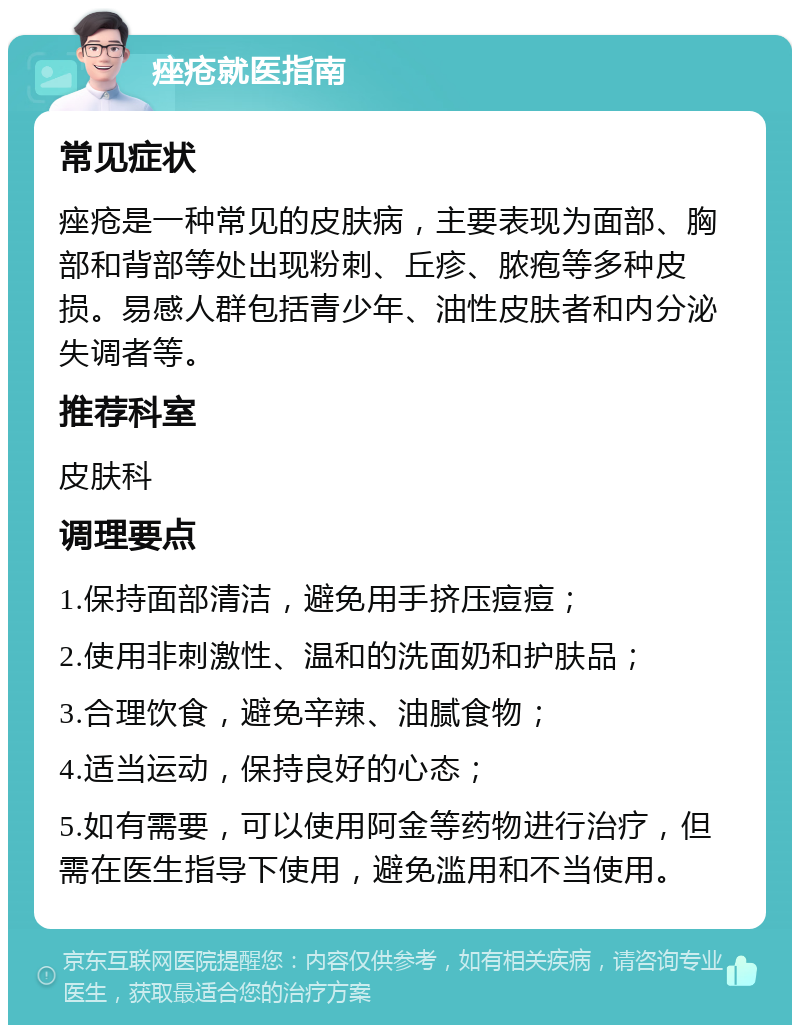 痤疮就医指南 常见症状 痤疮是一种常见的皮肤病，主要表现为面部、胸部和背部等处出现粉刺、丘疹、脓疱等多种皮损。易感人群包括青少年、油性皮肤者和内分泌失调者等。 推荐科室 皮肤科 调理要点 1.保持面部清洁，避免用手挤压痘痘； 2.使用非刺激性、温和的洗面奶和护肤品； 3.合理饮食，避免辛辣、油腻食物； 4.适当运动，保持良好的心态； 5.如有需要，可以使用阿金等药物进行治疗，但需在医生指导下使用，避免滥用和不当使用。