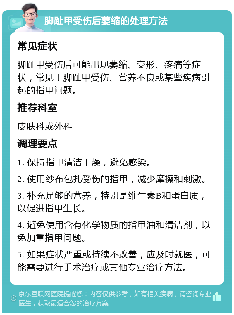 脚趾甲受伤后萎缩的处理方法 常见症状 脚趾甲受伤后可能出现萎缩、变形、疼痛等症状，常见于脚趾甲受伤、营养不良或某些疾病引起的指甲问题。 推荐科室 皮肤科或外科 调理要点 1. 保持指甲清洁干燥，避免感染。 2. 使用纱布包扎受伤的指甲，减少摩擦和刺激。 3. 补充足够的营养，特别是维生素B和蛋白质，以促进指甲生长。 4. 避免使用含有化学物质的指甲油和清洁剂，以免加重指甲问题。 5. 如果症状严重或持续不改善，应及时就医，可能需要进行手术治疗或其他专业治疗方法。