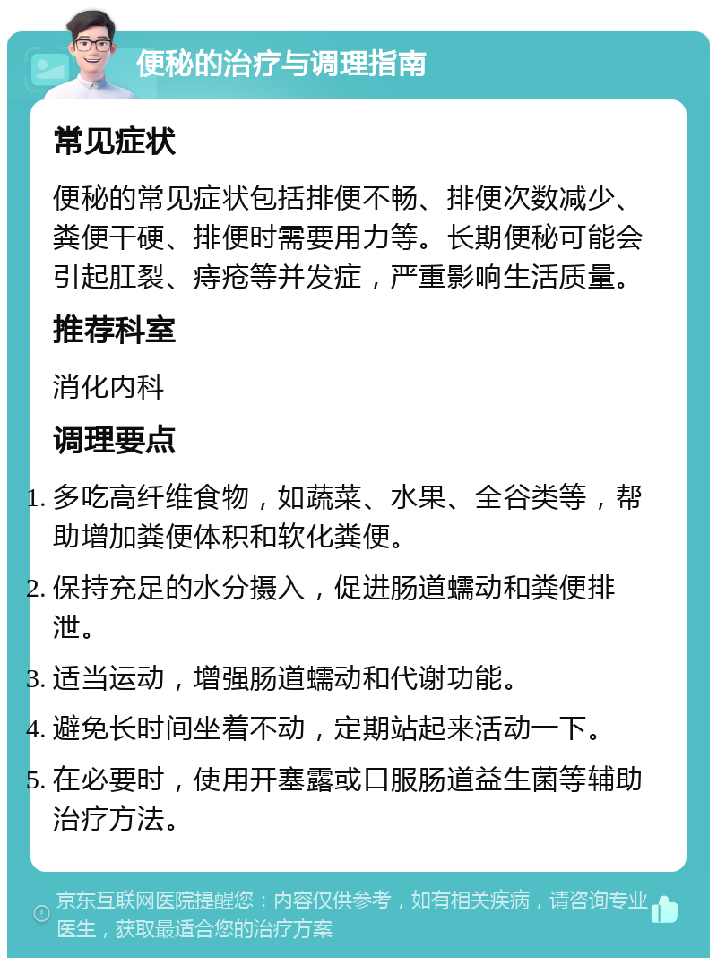 便秘的治疗与调理指南 常见症状 便秘的常见症状包括排便不畅、排便次数减少、粪便干硬、排便时需要用力等。长期便秘可能会引起肛裂、痔疮等并发症，严重影响生活质量。 推荐科室 消化内科 调理要点 多吃高纤维食物，如蔬菜、水果、全谷类等，帮助增加粪便体积和软化粪便。 保持充足的水分摄入，促进肠道蠕动和粪便排泄。 适当运动，增强肠道蠕动和代谢功能。 避免长时间坐着不动，定期站起来活动一下。 在必要时，使用开塞露或口服肠道益生菌等辅助治疗方法。