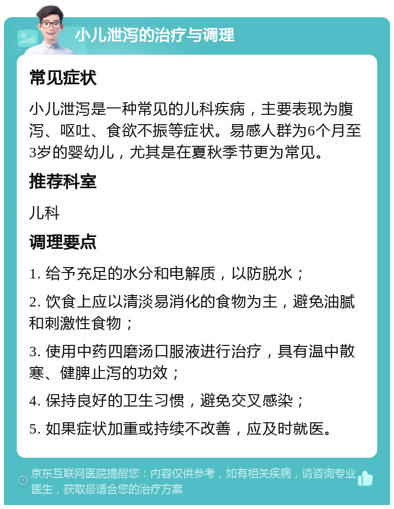 小儿泄泻的治疗与调理 常见症状 小儿泄泻是一种常见的儿科疾病，主要表现为腹泻、呕吐、食欲不振等症状。易感人群为6个月至3岁的婴幼儿，尤其是在夏秋季节更为常见。 推荐科室 儿科 调理要点 1. 给予充足的水分和电解质，以防脱水； 2. 饮食上应以清淡易消化的食物为主，避免油腻和刺激性食物； 3. 使用中药四磨汤口服液进行治疗，具有温中散寒、健脾止泻的功效； 4. 保持良好的卫生习惯，避免交叉感染； 5. 如果症状加重或持续不改善，应及时就医。