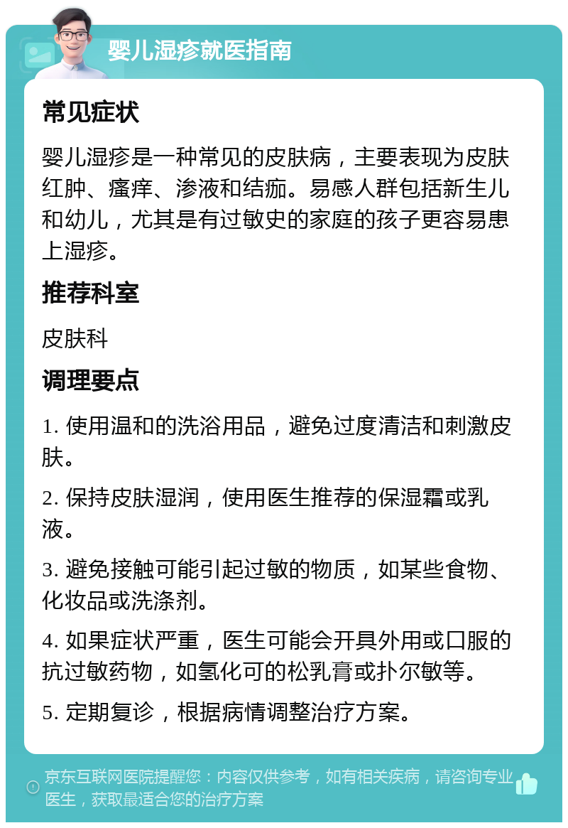 婴儿湿疹就医指南 常见症状 婴儿湿疹是一种常见的皮肤病，主要表现为皮肤红肿、瘙痒、渗液和结痂。易感人群包括新生儿和幼儿，尤其是有过敏史的家庭的孩子更容易患上湿疹。 推荐科室 皮肤科 调理要点 1. 使用温和的洗浴用品，避免过度清洁和刺激皮肤。 2. 保持皮肤湿润，使用医生推荐的保湿霜或乳液。 3. 避免接触可能引起过敏的物质，如某些食物、化妆品或洗涤剂。 4. 如果症状严重，医生可能会开具外用或口服的抗过敏药物，如氢化可的松乳膏或扑尔敏等。 5. 定期复诊，根据病情调整治疗方案。