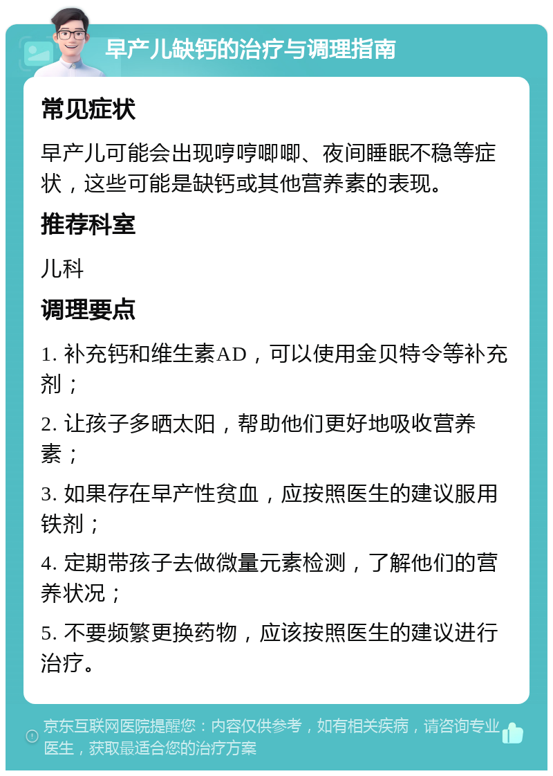 早产儿缺钙的治疗与调理指南 常见症状 早产儿可能会出现哼哼唧唧、夜间睡眠不稳等症状，这些可能是缺钙或其他营养素的表现。 推荐科室 儿科 调理要点 1. 补充钙和维生素AD，可以使用金贝特令等补充剂； 2. 让孩子多晒太阳，帮助他们更好地吸收营养素； 3. 如果存在早产性贫血，应按照医生的建议服用铁剂； 4. 定期带孩子去做微量元素检测，了解他们的营养状况； 5. 不要频繁更换药物，应该按照医生的建议进行治疗。