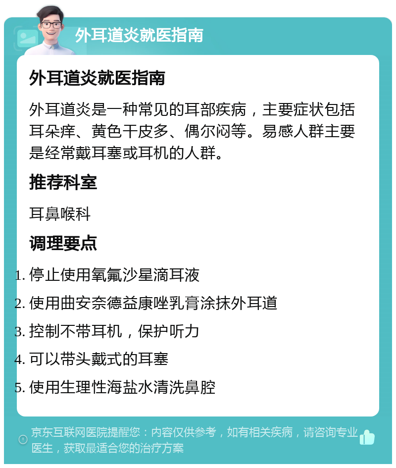 外耳道炎就医指南 外耳道炎就医指南 外耳道炎是一种常见的耳部疾病，主要症状包括耳朵痒、黄色干皮多、偶尔闷等。易感人群主要是经常戴耳塞或耳机的人群。 推荐科室 耳鼻喉科 调理要点 停止使用氧氟沙星滴耳液 使用曲安奈德益康唑乳膏涂抹外耳道 控制不带耳机，保护听力 可以带头戴式的耳塞 使用生理性海盐水清洗鼻腔