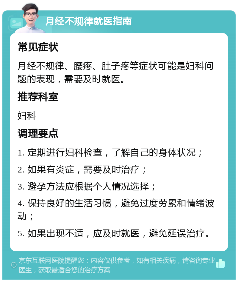 月经不规律就医指南 常见症状 月经不规律、腰疼、肚子疼等症状可能是妇科问题的表现，需要及时就医。 推荐科室 妇科 调理要点 1. 定期进行妇科检查，了解自己的身体状况； 2. 如果有炎症，需要及时治疗； 3. 避孕方法应根据个人情况选择； 4. 保持良好的生活习惯，避免过度劳累和情绪波动； 5. 如果出现不适，应及时就医，避免延误治疗。