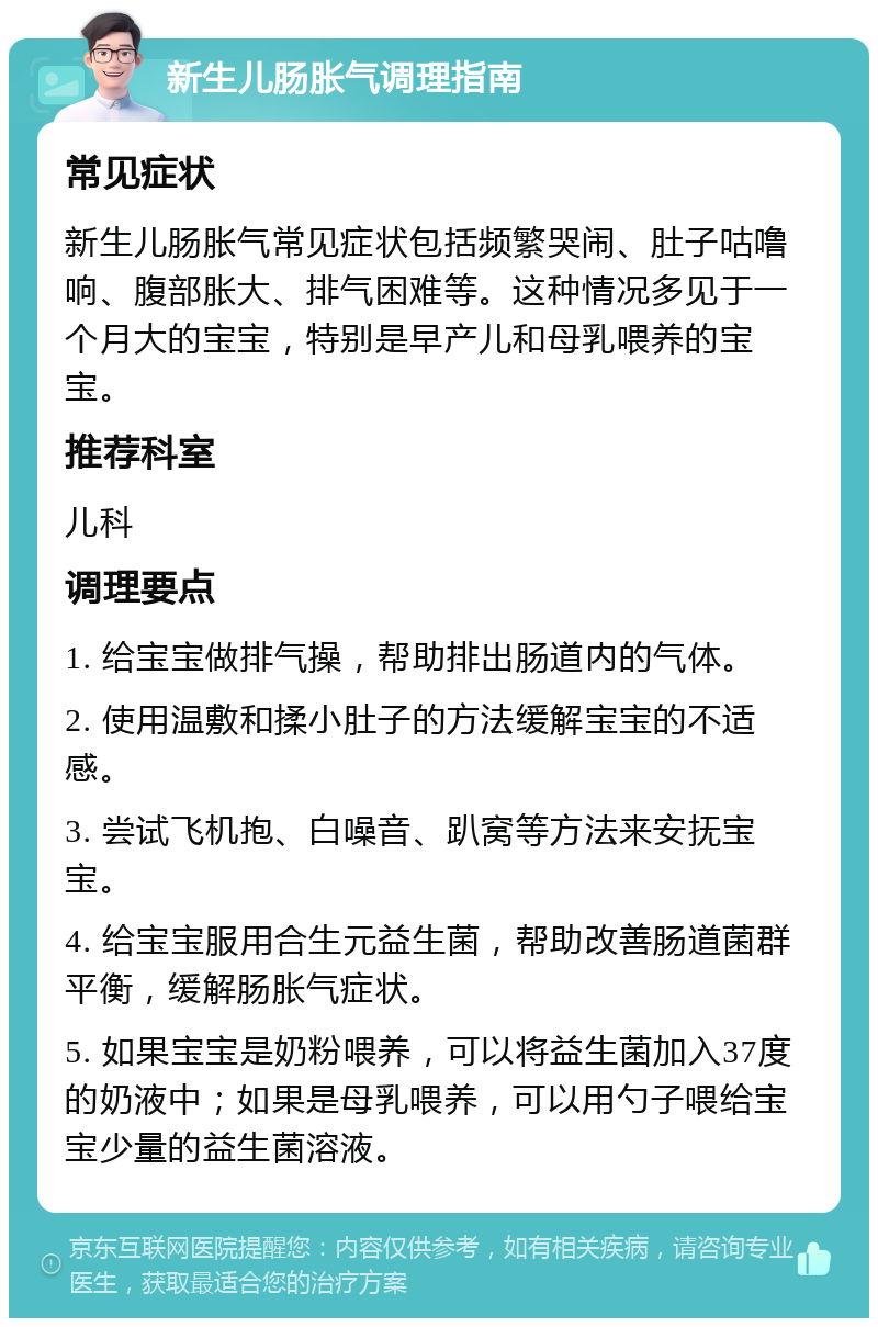 新生儿肠胀气调理指南 常见症状 新生儿肠胀气常见症状包括频繁哭闹、肚子咕噜响、腹部胀大、排气困难等。这种情况多见于一个月大的宝宝，特别是早产儿和母乳喂养的宝宝。 推荐科室 儿科 调理要点 1. 给宝宝做排气操，帮助排出肠道内的气体。 2. 使用温敷和揉小肚子的方法缓解宝宝的不适感。 3. 尝试飞机抱、白噪音、趴窝等方法来安抚宝宝。 4. 给宝宝服用合生元益生菌，帮助改善肠道菌群平衡，缓解肠胀气症状。 5. 如果宝宝是奶粉喂养，可以将益生菌加入37度的奶液中；如果是母乳喂养，可以用勺子喂给宝宝少量的益生菌溶液。