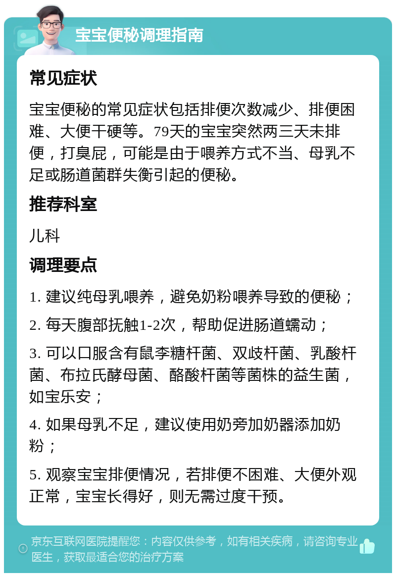 宝宝便秘调理指南 常见症状 宝宝便秘的常见症状包括排便次数减少、排便困难、大便干硬等。79天的宝宝突然两三天未排便，打臭屁，可能是由于喂养方式不当、母乳不足或肠道菌群失衡引起的便秘。 推荐科室 儿科 调理要点 1. 建议纯母乳喂养，避免奶粉喂养导致的便秘； 2. 每天腹部抚触1-2次，帮助促进肠道蠕动； 3. 可以口服含有鼠李糖杆菌、双歧杆菌、乳酸杆菌、布拉氏酵母菌、酪酸杆菌等菌株的益生菌，如宝乐安； 4. 如果母乳不足，建议使用奶旁加奶器添加奶粉； 5. 观察宝宝排便情况，若排便不困难、大便外观正常，宝宝长得好，则无需过度干预。