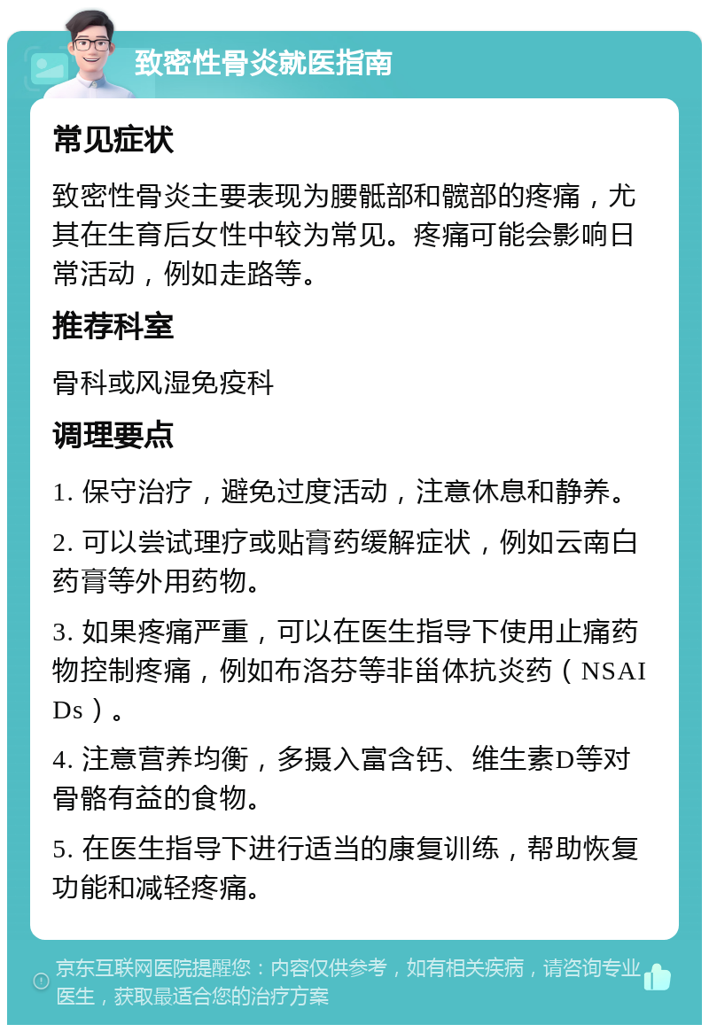 致密性骨炎就医指南 常见症状 致密性骨炎主要表现为腰骶部和髋部的疼痛，尤其在生育后女性中较为常见。疼痛可能会影响日常活动，例如走路等。 推荐科室 骨科或风湿免疫科 调理要点 1. 保守治疗，避免过度活动，注意休息和静养。 2. 可以尝试理疗或贴膏药缓解症状，例如云南白药膏等外用药物。 3. 如果疼痛严重，可以在医生指导下使用止痛药物控制疼痛，例如布洛芬等非甾体抗炎药（NSAIDs）。 4. 注意营养均衡，多摄入富含钙、维生素D等对骨骼有益的食物。 5. 在医生指导下进行适当的康复训练，帮助恢复功能和减轻疼痛。