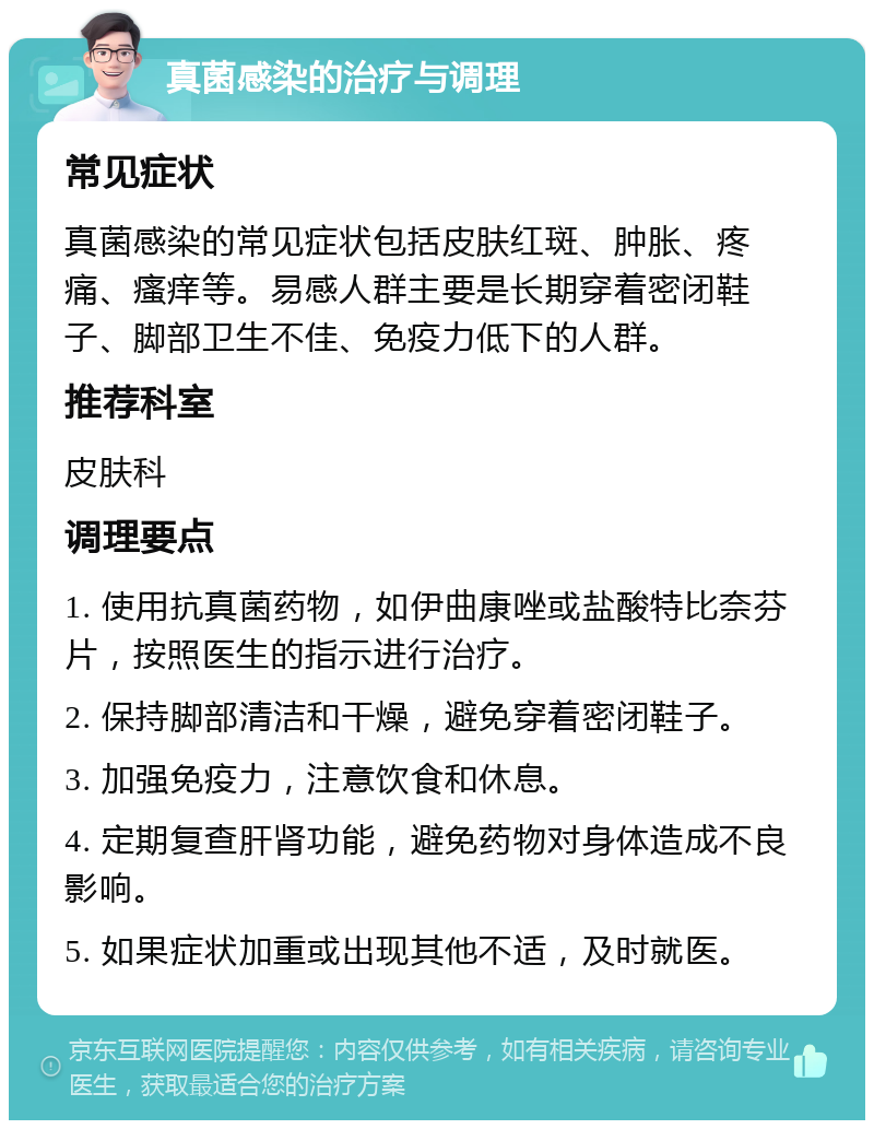 真菌感染的治疗与调理 常见症状 真菌感染的常见症状包括皮肤红斑、肿胀、疼痛、瘙痒等。易感人群主要是长期穿着密闭鞋子、脚部卫生不佳、免疫力低下的人群。 推荐科室 皮肤科 调理要点 1. 使用抗真菌药物，如伊曲康唑或盐酸特比奈芬片，按照医生的指示进行治疗。 2. 保持脚部清洁和干燥，避免穿着密闭鞋子。 3. 加强免疫力，注意饮食和休息。 4. 定期复查肝肾功能，避免药物对身体造成不良影响。 5. 如果症状加重或出现其他不适，及时就医。