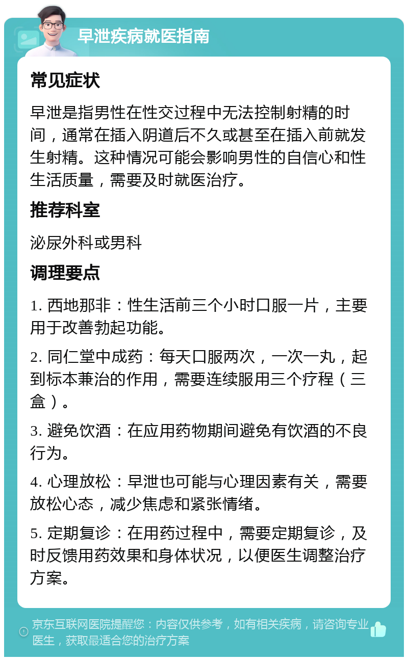 早泄疾病就医指南 常见症状 早泄是指男性在性交过程中无法控制射精的时间，通常在插入阴道后不久或甚至在插入前就发生射精。这种情况可能会影响男性的自信心和性生活质量，需要及时就医治疗。 推荐科室 泌尿外科或男科 调理要点 1. 西地那非：性生活前三个小时口服一片，主要用于改善勃起功能。 2. 同仁堂中成药：每天口服两次，一次一丸，起到标本兼治的作用，需要连续服用三个疗程（三盒）。 3. 避免饮酒：在应用药物期间避免有饮酒的不良行为。 4. 心理放松：早泄也可能与心理因素有关，需要放松心态，减少焦虑和紧张情绪。 5. 定期复诊：在用药过程中，需要定期复诊，及时反馈用药效果和身体状况，以便医生调整治疗方案。