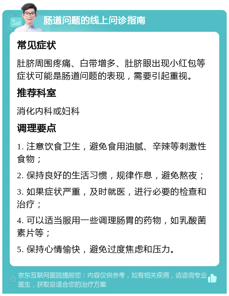 肠道问题的线上问诊指南 常见症状 肚脐周围疼痛、白带增多、肚脐眼出现小红包等症状可能是肠道问题的表现，需要引起重视。 推荐科室 消化内科或妇科 调理要点 1. 注意饮食卫生，避免食用油腻、辛辣等刺激性食物； 2. 保持良好的生活习惯，规律作息，避免熬夜； 3. 如果症状严重，及时就医，进行必要的检查和治疗； 4. 可以适当服用一些调理肠胃的药物，如乳酸菌素片等； 5. 保持心情愉快，避免过度焦虑和压力。