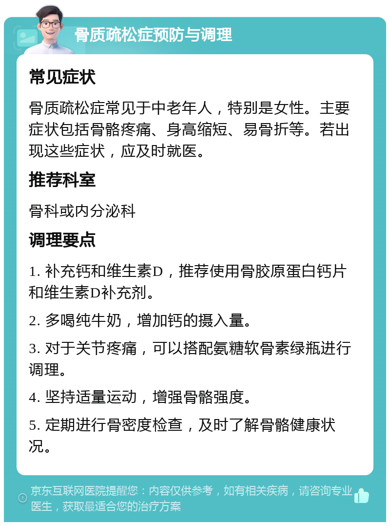 骨质疏松症预防与调理 常见症状 骨质疏松症常见于中老年人，特别是女性。主要症状包括骨骼疼痛、身高缩短、易骨折等。若出现这些症状，应及时就医。 推荐科室 骨科或内分泌科 调理要点 1. 补充钙和维生素D，推荐使用骨胶原蛋白钙片和维生素D补充剂。 2. 多喝纯牛奶，增加钙的摄入量。 3. 对于关节疼痛，可以搭配氨糖软骨素绿瓶进行调理。 4. 坚持适量运动，增强骨骼强度。 5. 定期进行骨密度检查，及时了解骨骼健康状况。