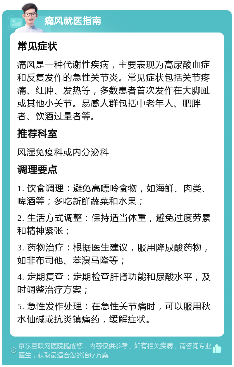 痛风就医指南 常见症状 痛风是一种代谢性疾病，主要表现为高尿酸血症和反复发作的急性关节炎。常见症状包括关节疼痛、红肿、发热等，多数患者首次发作在大脚趾或其他小关节。易感人群包括中老年人、肥胖者、饮酒过量者等。 推荐科室 风湿免疫科或内分泌科 调理要点 1. 饮食调理：避免高嘌呤食物，如海鲜、肉类、啤酒等；多吃新鲜蔬菜和水果； 2. 生活方式调整：保持适当体重，避免过度劳累和精神紧张； 3. 药物治疗：根据医生建议，服用降尿酸药物，如非布司他、苯溴马隆等； 4. 定期复查：定期检查肝肾功能和尿酸水平，及时调整治疗方案； 5. 急性发作处理：在急性关节痛时，可以服用秋水仙碱或抗炎镇痛药，缓解症状。