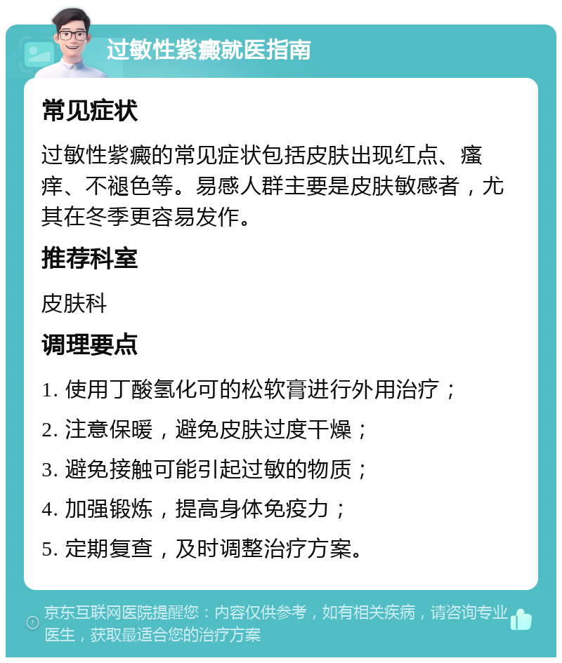 过敏性紫癜就医指南 常见症状 过敏性紫癜的常见症状包括皮肤出现红点、瘙痒、不褪色等。易感人群主要是皮肤敏感者，尤其在冬季更容易发作。 推荐科室 皮肤科 调理要点 1. 使用丁酸氢化可的松软膏进行外用治疗； 2. 注意保暖，避免皮肤过度干燥； 3. 避免接触可能引起过敏的物质； 4. 加强锻炼，提高身体免疫力； 5. 定期复查，及时调整治疗方案。