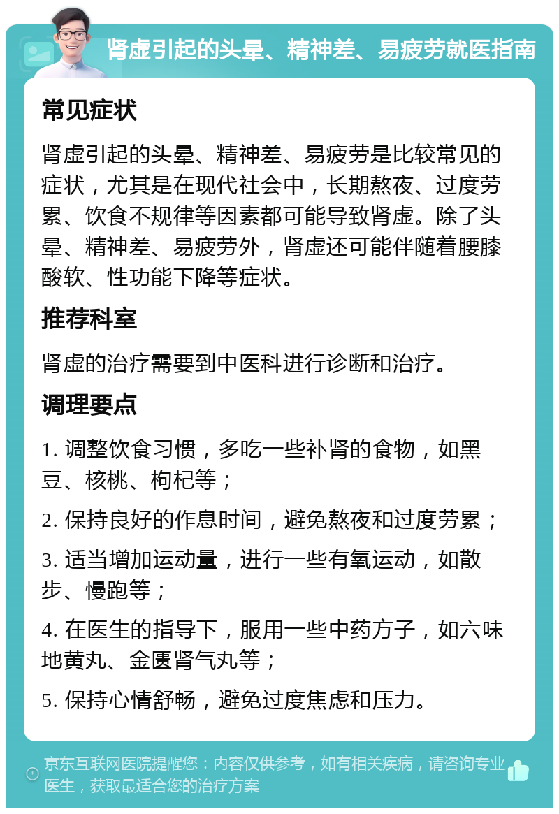 肾虚引起的头晕、精神差、易疲劳就医指南 常见症状 肾虚引起的头晕、精神差、易疲劳是比较常见的症状，尤其是在现代社会中，长期熬夜、过度劳累、饮食不规律等因素都可能导致肾虚。除了头晕、精神差、易疲劳外，肾虚还可能伴随着腰膝酸软、性功能下降等症状。 推荐科室 肾虚的治疗需要到中医科进行诊断和治疗。 调理要点 1. 调整饮食习惯，多吃一些补肾的食物，如黑豆、核桃、枸杞等； 2. 保持良好的作息时间，避免熬夜和过度劳累； 3. 适当增加运动量，进行一些有氧运动，如散步、慢跑等； 4. 在医生的指导下，服用一些中药方子，如六味地黄丸、金匮肾气丸等； 5. 保持心情舒畅，避免过度焦虑和压力。