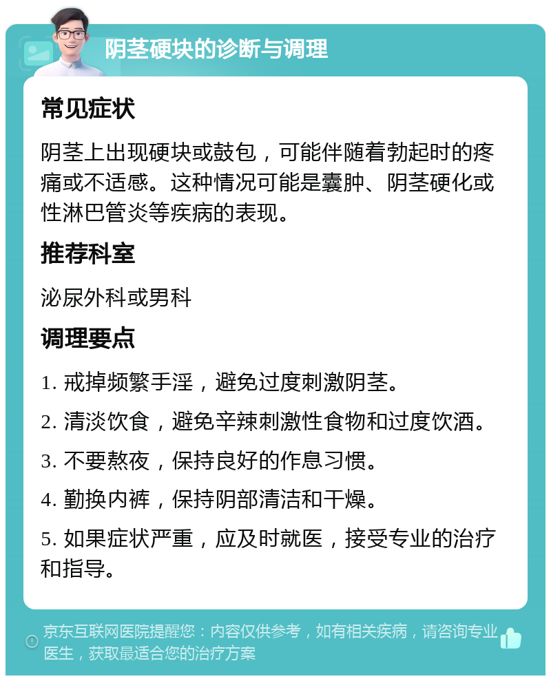 阴茎硬块的诊断与调理 常见症状 阴茎上出现硬块或鼓包，可能伴随着勃起时的疼痛或不适感。这种情况可能是囊肿、阴茎硬化或性淋巴管炎等疾病的表现。 推荐科室 泌尿外科或男科 调理要点 1. 戒掉频繁手淫，避免过度刺激阴茎。 2. 清淡饮食，避免辛辣刺激性食物和过度饮酒。 3. 不要熬夜，保持良好的作息习惯。 4. 勤换内裤，保持阴部清洁和干燥。 5. 如果症状严重，应及时就医，接受专业的治疗和指导。