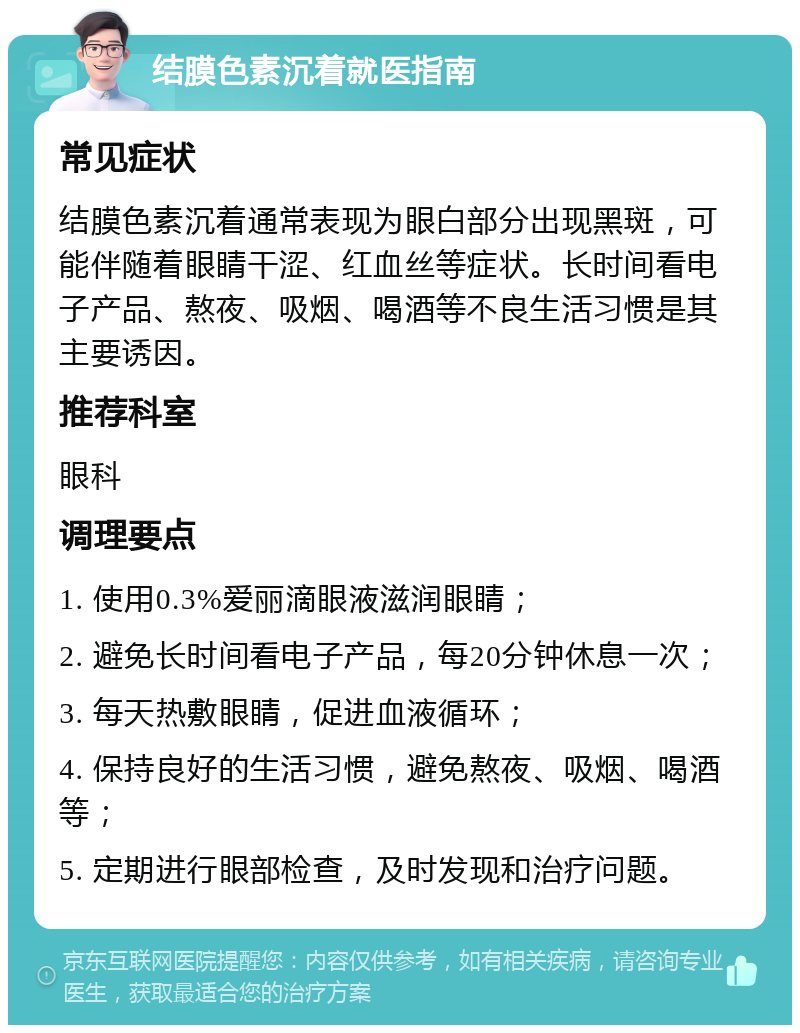 结膜色素沉着就医指南 常见症状 结膜色素沉着通常表现为眼白部分出现黑斑，可能伴随着眼睛干涩、红血丝等症状。长时间看电子产品、熬夜、吸烟、喝酒等不良生活习惯是其主要诱因。 推荐科室 眼科 调理要点 1. 使用0.3%爱丽滴眼液滋润眼睛； 2. 避免长时间看电子产品，每20分钟休息一次； 3. 每天热敷眼睛，促进血液循环； 4. 保持良好的生活习惯，避免熬夜、吸烟、喝酒等； 5. 定期进行眼部检查，及时发现和治疗问题。