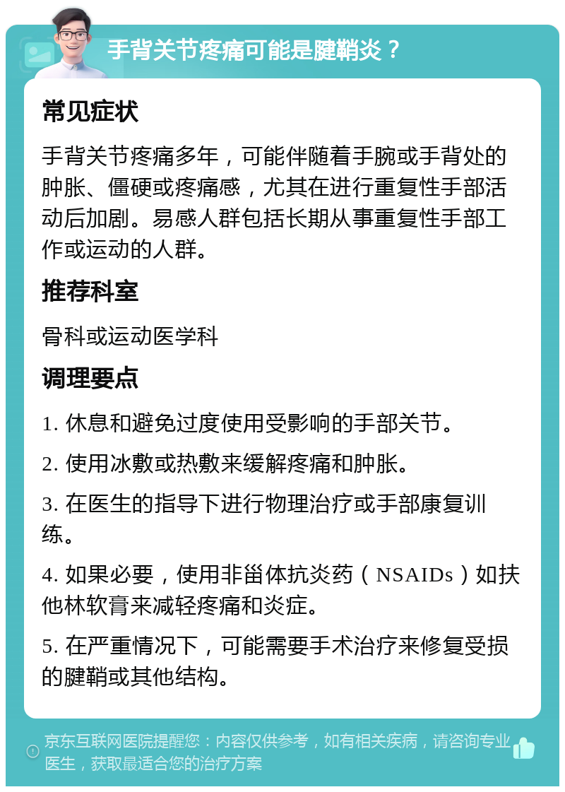 手背关节疼痛可能是腱鞘炎？ 常见症状 手背关节疼痛多年，可能伴随着手腕或手背处的肿胀、僵硬或疼痛感，尤其在进行重复性手部活动后加剧。易感人群包括长期从事重复性手部工作或运动的人群。 推荐科室 骨科或运动医学科 调理要点 1. 休息和避免过度使用受影响的手部关节。 2. 使用冰敷或热敷来缓解疼痛和肿胀。 3. 在医生的指导下进行物理治疗或手部康复训练。 4. 如果必要，使用非甾体抗炎药（NSAIDs）如扶他林软膏来减轻疼痛和炎症。 5. 在严重情况下，可能需要手术治疗来修复受损的腱鞘或其他结构。