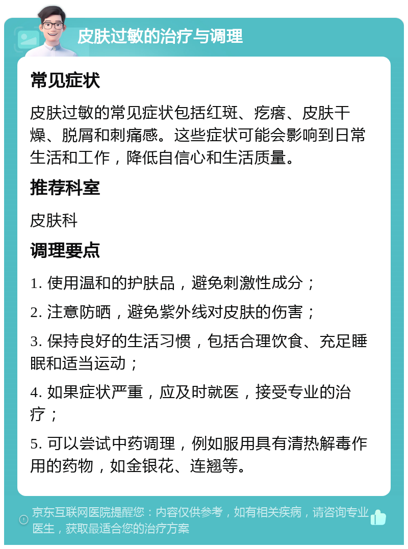 皮肤过敏的治疗与调理 常见症状 皮肤过敏的常见症状包括红斑、疙瘩、皮肤干燥、脱屑和刺痛感。这些症状可能会影响到日常生活和工作，降低自信心和生活质量。 推荐科室 皮肤科 调理要点 1. 使用温和的护肤品，避免刺激性成分； 2. 注意防晒，避免紫外线对皮肤的伤害； 3. 保持良好的生活习惯，包括合理饮食、充足睡眠和适当运动； 4. 如果症状严重，应及时就医，接受专业的治疗； 5. 可以尝试中药调理，例如服用具有清热解毒作用的药物，如金银花、连翘等。