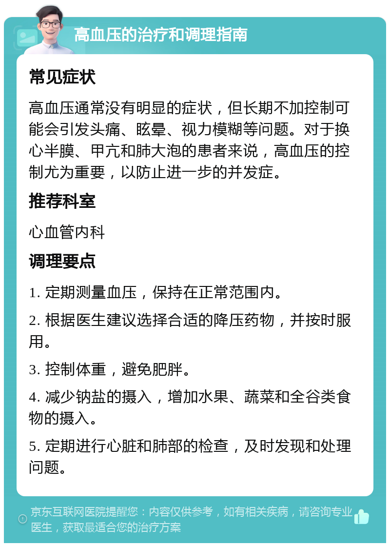 高血压的治疗和调理指南 常见症状 高血压通常没有明显的症状，但长期不加控制可能会引发头痛、眩晕、视力模糊等问题。对于换心半膜、甲亢和肺大泡的患者来说，高血压的控制尤为重要，以防止进一步的并发症。 推荐科室 心血管内科 调理要点 1. 定期测量血压，保持在正常范围内。 2. 根据医生建议选择合适的降压药物，并按时服用。 3. 控制体重，避免肥胖。 4. 减少钠盐的摄入，增加水果、蔬菜和全谷类食物的摄入。 5. 定期进行心脏和肺部的检查，及时发现和处理问题。