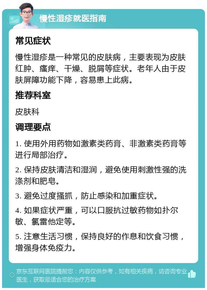 慢性湿疹就医指南 常见症状 慢性湿疹是一种常见的皮肤病，主要表现为皮肤红肿、瘙痒、干燥、脱屑等症状。老年人由于皮肤屏障功能下降，容易患上此病。 推荐科室 皮肤科 调理要点 1. 使用外用药物如激素类药膏、非激素类药膏等进行局部治疗。 2. 保持皮肤清洁和湿润，避免使用刺激性强的洗涤剂和肥皂。 3. 避免过度搔抓，防止感染和加重症状。 4. 如果症状严重，可以口服抗过敏药物如扑尔敏、氯雷他定等。 5. 注意生活习惯，保持良好的作息和饮食习惯，增强身体免疫力。