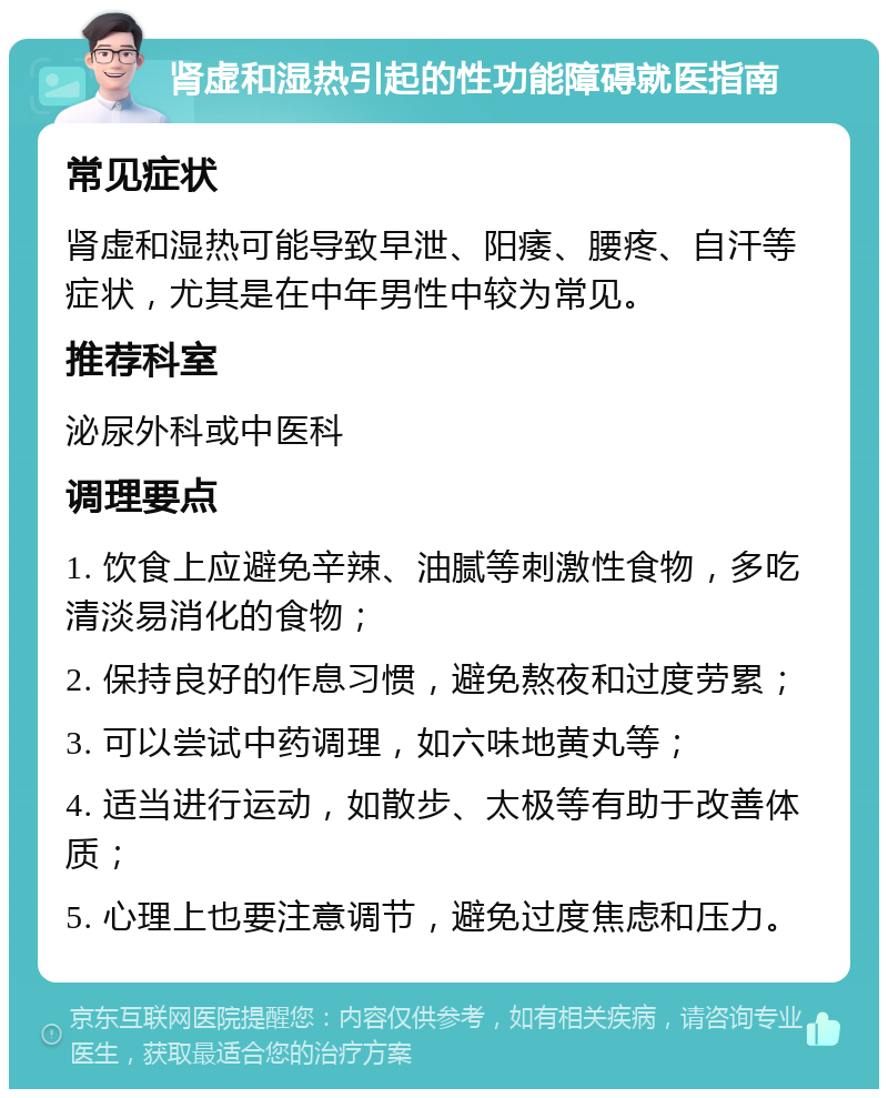 肾虚和湿热引起的性功能障碍就医指南 常见症状 肾虚和湿热可能导致早泄、阳痿、腰疼、自汗等症状，尤其是在中年男性中较为常见。 推荐科室 泌尿外科或中医科 调理要点 1. 饮食上应避免辛辣、油腻等刺激性食物，多吃清淡易消化的食物； 2. 保持良好的作息习惯，避免熬夜和过度劳累； 3. 可以尝试中药调理，如六味地黄丸等； 4. 适当进行运动，如散步、太极等有助于改善体质； 5. 心理上也要注意调节，避免过度焦虑和压力。