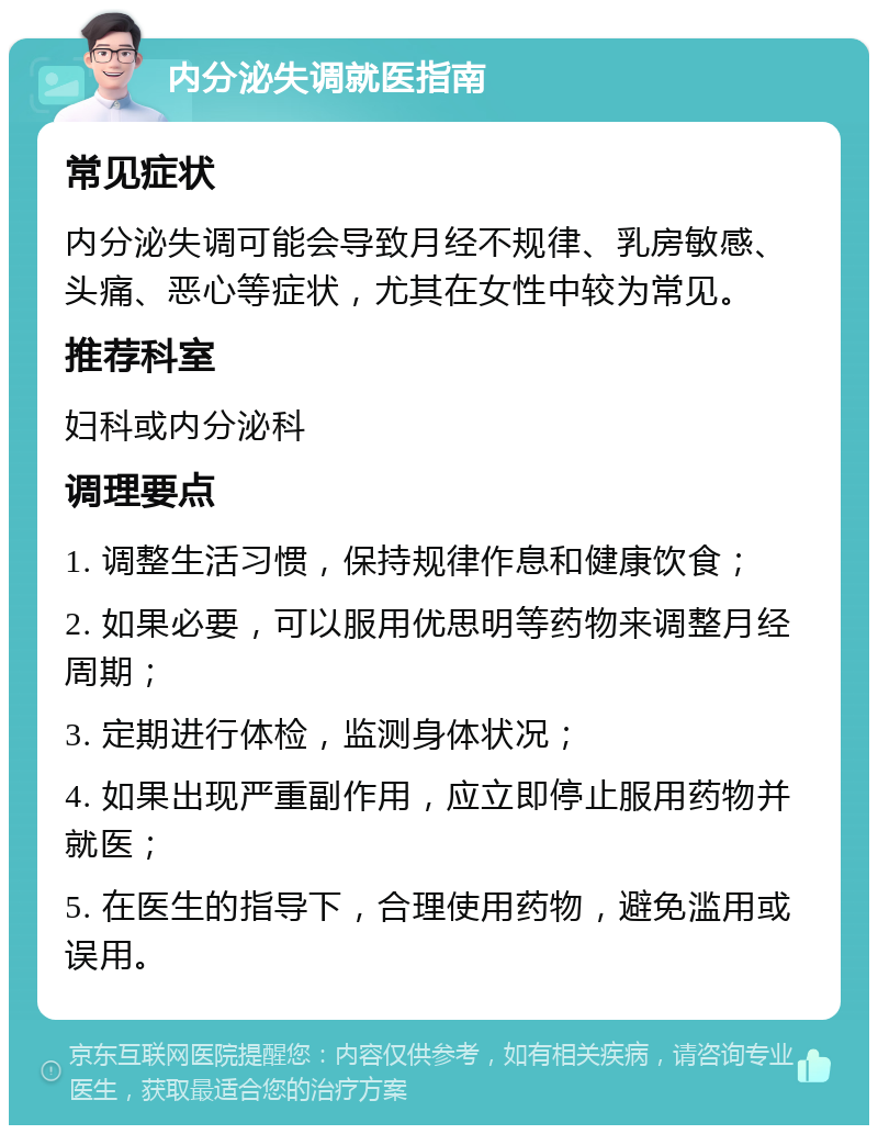 内分泌失调就医指南 常见症状 内分泌失调可能会导致月经不规律、乳房敏感、头痛、恶心等症状，尤其在女性中较为常见。 推荐科室 妇科或内分泌科 调理要点 1. 调整生活习惯，保持规律作息和健康饮食； 2. 如果必要，可以服用优思明等药物来调整月经周期； 3. 定期进行体检，监测身体状况； 4. 如果出现严重副作用，应立即停止服用药物并就医； 5. 在医生的指导下，合理使用药物，避免滥用或误用。