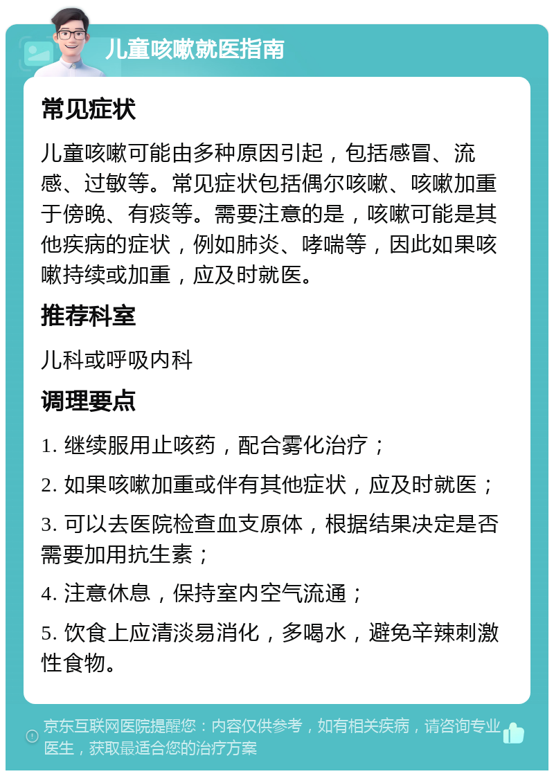 儿童咳嗽就医指南 常见症状 儿童咳嗽可能由多种原因引起，包括感冒、流感、过敏等。常见症状包括偶尔咳嗽、咳嗽加重于傍晚、有痰等。需要注意的是，咳嗽可能是其他疾病的症状，例如肺炎、哮喘等，因此如果咳嗽持续或加重，应及时就医。 推荐科室 儿科或呼吸内科 调理要点 1. 继续服用止咳药，配合雾化治疗； 2. 如果咳嗽加重或伴有其他症状，应及时就医； 3. 可以去医院检查血支原体，根据结果决定是否需要加用抗生素； 4. 注意休息，保持室内空气流通； 5. 饮食上应清淡易消化，多喝水，避免辛辣刺激性食物。