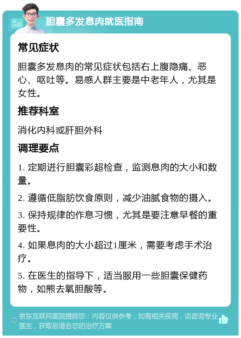 胆囊多发息肉就医指南 常见症状 胆囊多发息肉的常见症状包括右上腹隐痛、恶心、呕吐等。易感人群主要是中老年人，尤其是女性。 推荐科室 消化内科或肝胆外科 调理要点 1. 定期进行胆囊彩超检查，监测息肉的大小和数量。 2. 遵循低脂肪饮食原则，减少油腻食物的摄入。 3. 保持规律的作息习惯，尤其是要注意早餐的重要性。 4. 如果息肉的大小超过1厘米，需要考虑手术治疗。 5. 在医生的指导下，适当服用一些胆囊保健药物，如熊去氧胆酸等。