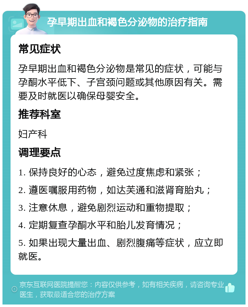 孕早期出血和褐色分泌物的治疗指南 常见症状 孕早期出血和褐色分泌物是常见的症状，可能与孕酮水平低下、子宫颈问题或其他原因有关。需要及时就医以确保母婴安全。 推荐科室 妇产科 调理要点 1. 保持良好的心态，避免过度焦虑和紧张； 2. 遵医嘱服用药物，如达芙通和滋肾育胎丸； 3. 注意休息，避免剧烈运动和重物提取； 4. 定期复查孕酮水平和胎儿发育情况； 5. 如果出现大量出血、剧烈腹痛等症状，应立即就医。